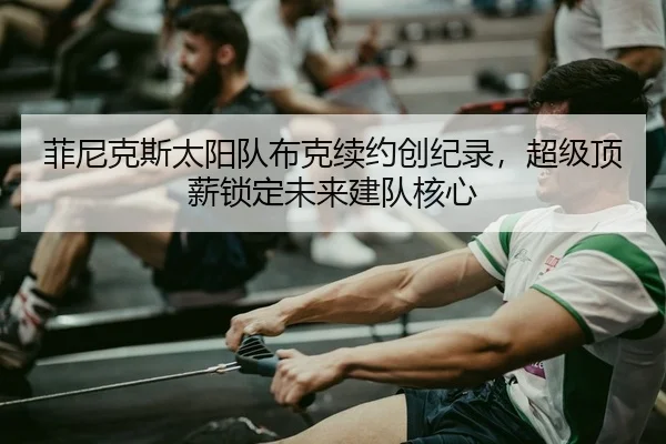 菲尼克斯太阳队布克续约创纪录，超级顶薪锁定未来建队核心