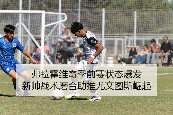 弗拉霍维奇季前赛状态爆发 新帅战术磨合助推尤文图斯崛起