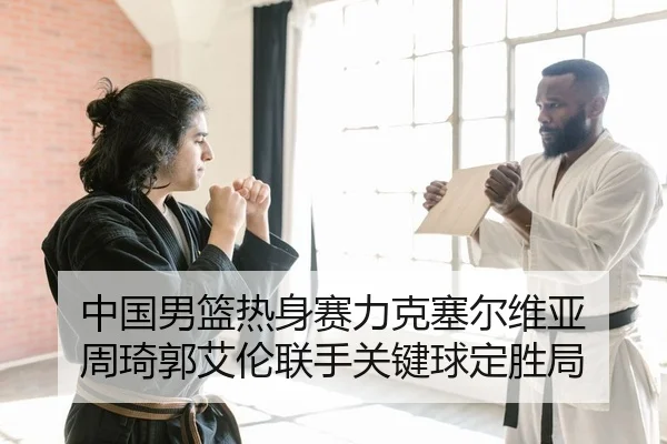 中国男篮热身赛力克塞尔维亚 周琦郭艾伦联手关键球定胜局